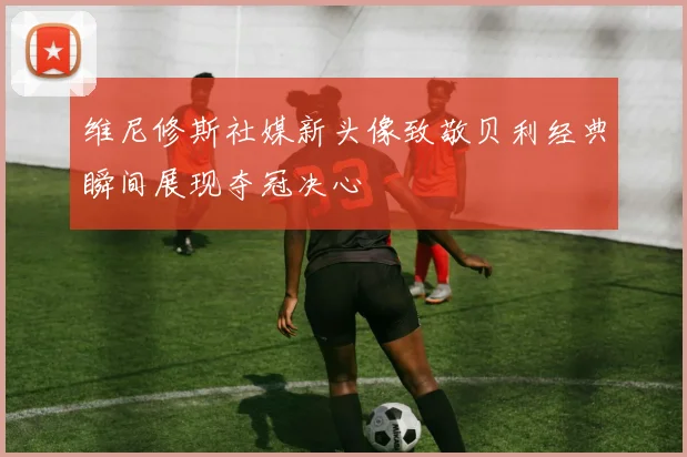 维尼修斯社媒新头像致敬贝利经典瞬间展现夺冠决心