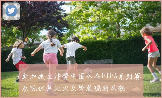 新加坡主帅赞中国队在FIFA系列赛表现优异此次交锋展现新风貌