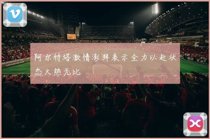 阿尔特塔激情澎湃表示全力以赴状态火热无比