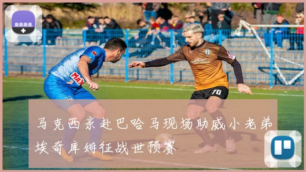 马克西亲赴巴哈马现场助威小老弟埃奇库姆征战世预赛