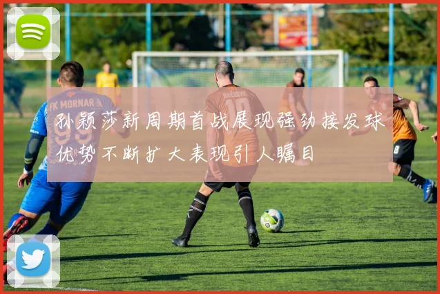 孙颖莎新周期首战展现强劲接发球优势不断扩大表现引人瞩目