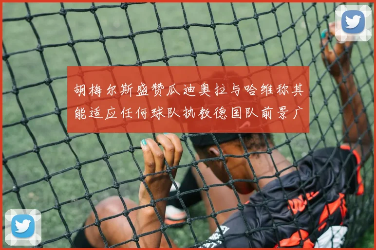 胡梅尔斯盛赞瓜迪奥拉与哈维称其能适应任何球队执教德国队前景广阔