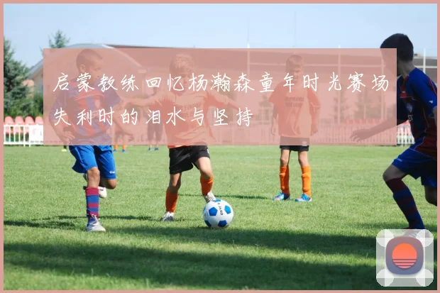 启蒙教练回忆杨瀚森童年时光赛场失利时的泪水与坚持