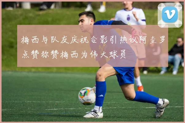梅西与队友庆祝合影引热议阿圭罗点赞称赞梅西为伟大球员