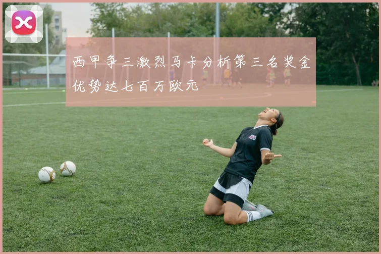 西甲争三激烈马卡分析第三名奖金优势达七百万欧元