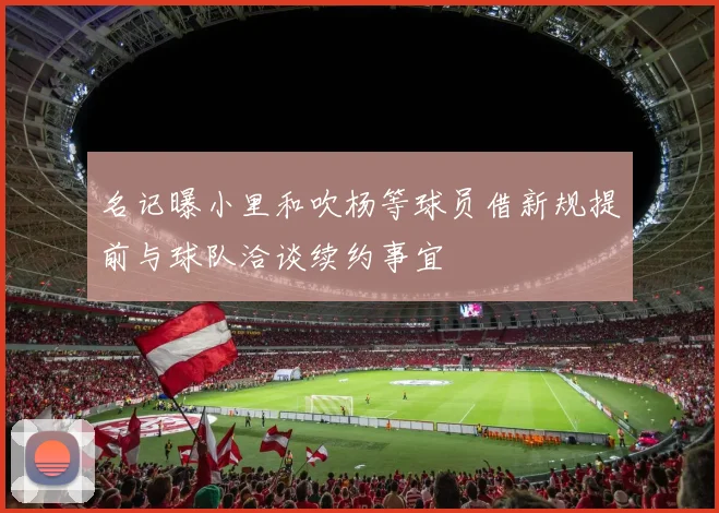 名记曝小里和吹杨等球员借新规提前与球队洽谈续约事宜