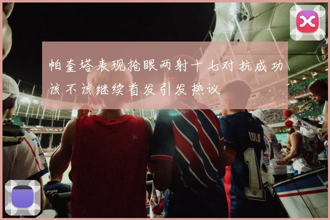 帕奎塔表现抢眼两射十七对抗成功该不该继续首发引发热议