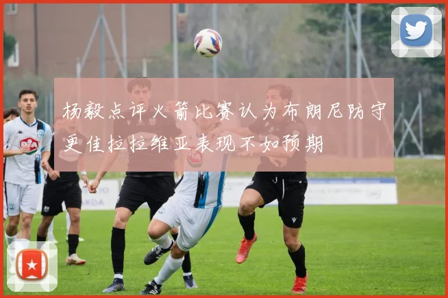 杨毅点评火箭比赛认为布朗尼防守更佳拉拉维亚表现不如预期