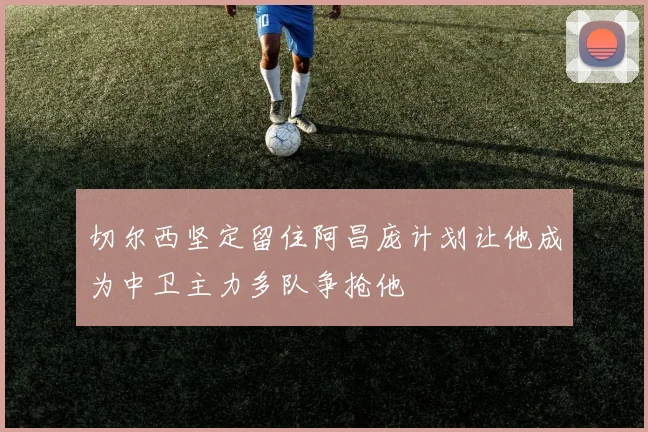 切尔西坚定留住阿昌庞计划让他成为中卫主力多队争抢他