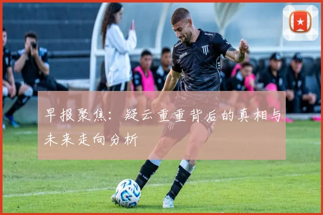 早报聚焦：疑云重重背后的真相与未来走向分析