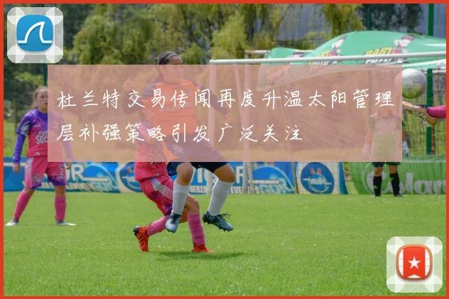 杜兰特交易传闻再度升温太阳管理层补强策略引发广泛关注