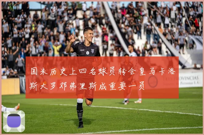 国米历史上四名球员转会皇马卡洛斯大罗邓弗里斯成重要一员