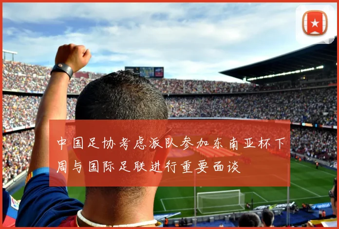 中国足协考虑派队参加东南亚杯下周与国际足联进行重要面谈