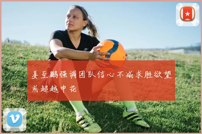 姜至鹏强调团队信心不减求胜欲望或超越申花