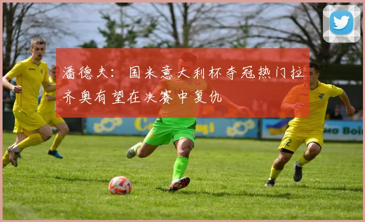 潘德夫：国米意大利杯夺冠热门拉齐奥有望在决赛中复仇