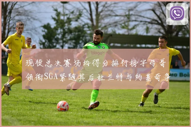 现役总决赛场均得分排行榜字母哥领衔SGA紧随其后杜兰特与约基奇争夺第三名