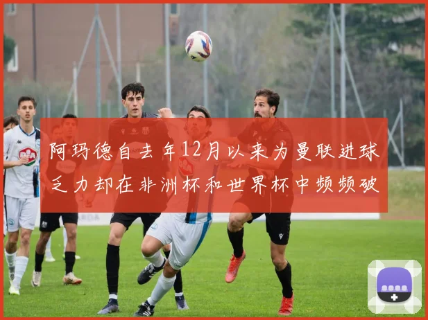 阿玛德自去年12月以来为曼联进球乏力却在非洲杯和世界杯中频频破门