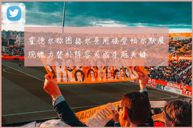 霍德尔称图赫尔弃用福登帕尔默展现魄力替补阵容或成夺冠关键
