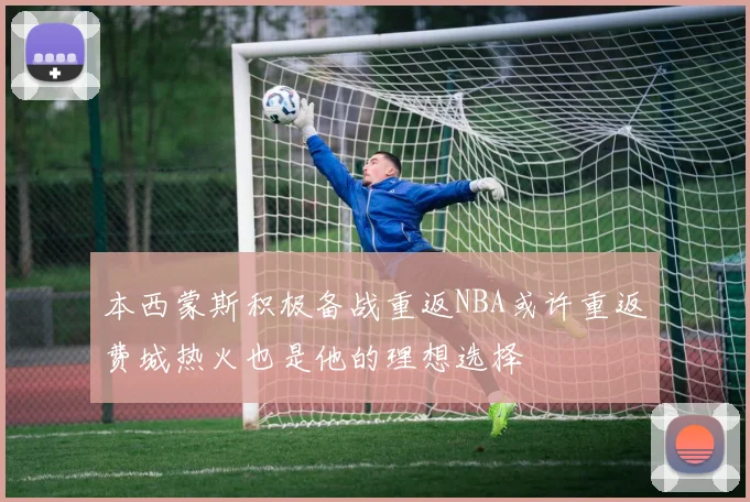 本西蒙斯积极备战重返NBA或许重返费城热火也是他的理想选择