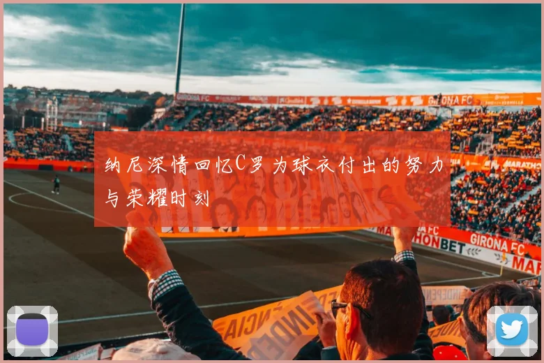 纳尼深情回忆C罗为球衣付出的努力与荣耀时刻
