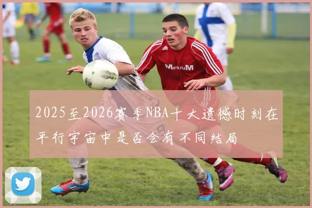 2025至2026赛季NBA十大遗憾时刻在平行宇宙中是否会有不同结局