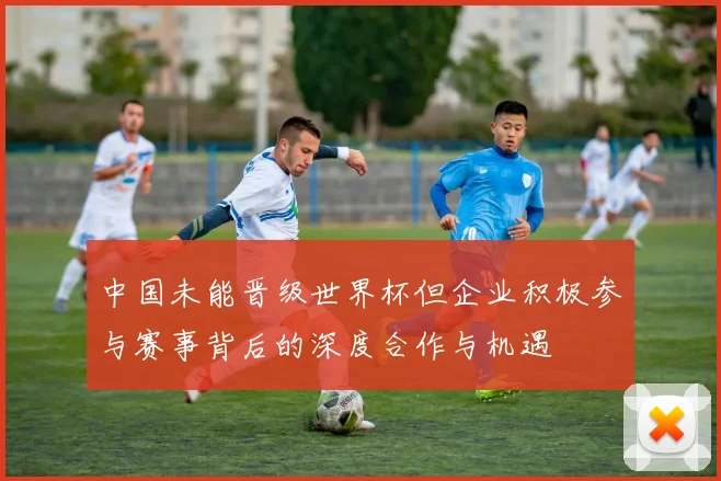 中国未能晋级世界杯但企业积极参与赛事背后的深度合作与机遇