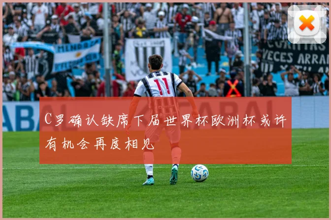 C罗确认缺席下届世界杯欧洲杯或许有机会再度相见