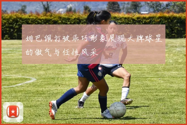姆巴佩打破乖巧形象展现大牌球星的傲气与任性风采