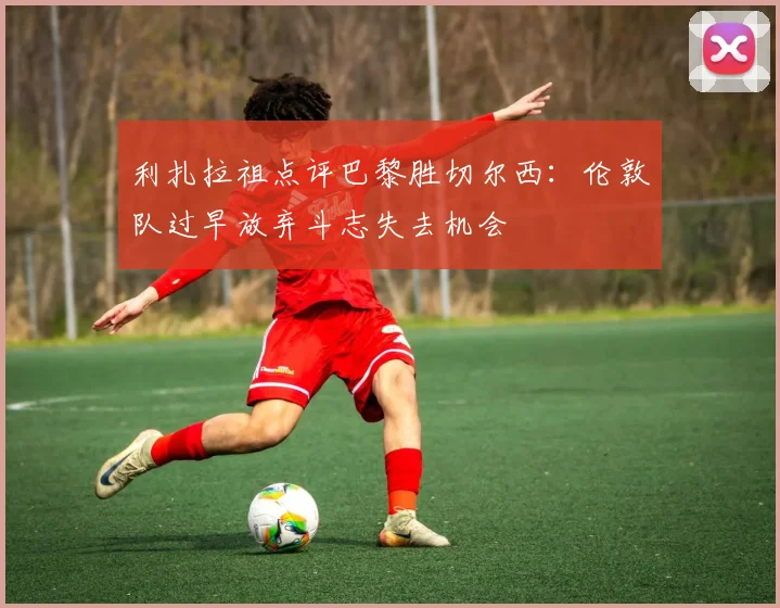 利扎拉祖点评巴黎胜切尔西：伦敦队过早放弃斗志失去机会
