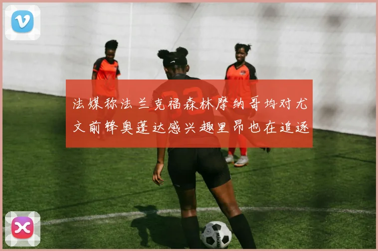 法媒称法兰克福森林摩纳哥均对尤文前锋奥蓬达感兴趣里昂也在追逐他