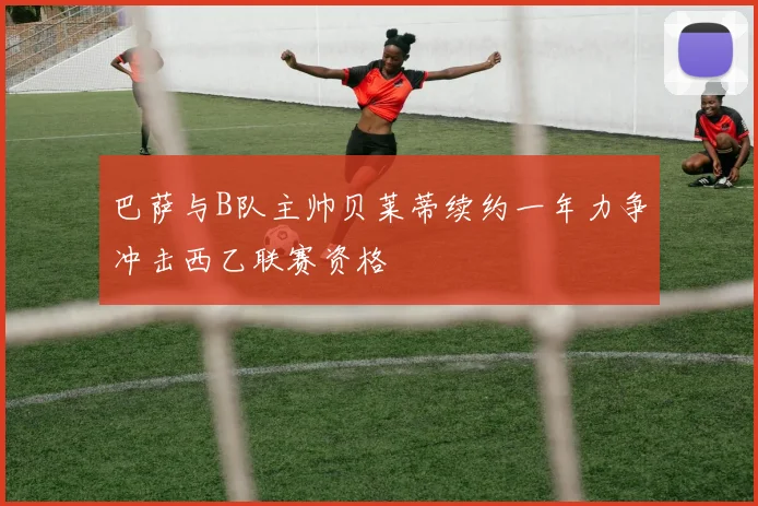 巴萨与B队主帅贝莱蒂续约一年力争冲击西乙联赛资格